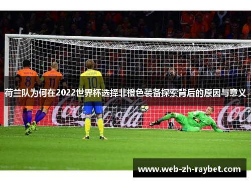 荷兰队为何在2022世界杯选择非橙色装备探索背后的原因与意义 荷兰队为何在2022世界杯选择非橙色装备探索背后的原因与意义