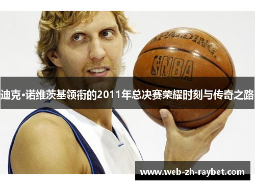 迪克·诺维茨基领衔的2011年总决赛荣耀时刻与传奇之路 迪克·诺维茨基领衔的2011年总决赛荣耀时刻与传奇之路
