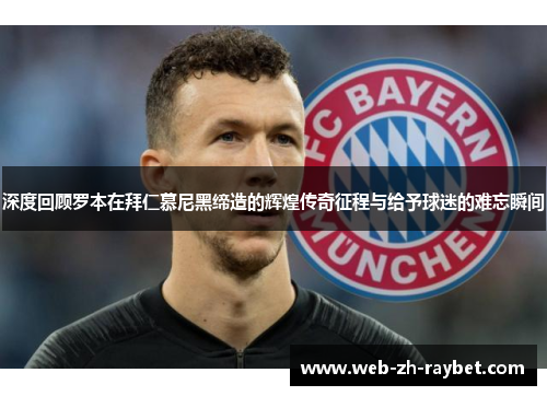 深度回顾罗本在拜仁慕尼黑缔造的辉煌传奇征程与给予球迷的难忘瞬间