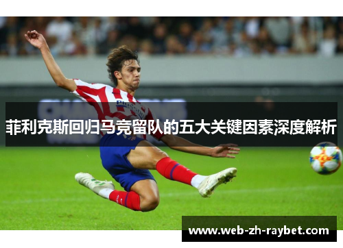 菲利克斯回归马竞留队的五大关键因素深度解析 菲利克斯回归马竞留队的五大关键因素深度解析