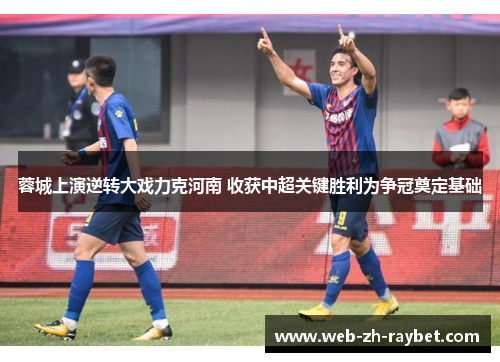 蓉城上演逆转大戏力克河南 收获中超关键胜利为争冠奠定基础 蓉城上演逆转大戏力克河南 收获中超关键胜利为争冠奠定基础