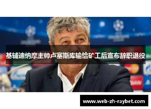 基辅迪纳摩主帅卢塞斯库输给矿工后宣布辞职退役 基辅迪纳摩主帅卢塞斯库输给矿工后宣布辞职退役