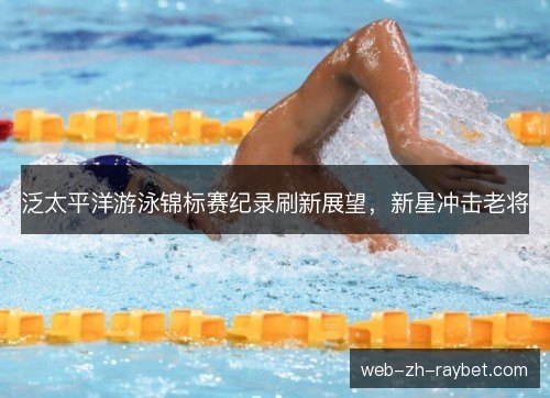 泛太平洋游泳锦标赛纪录刷新展望,新星冲击老将 泛太平洋游泳锦标赛纪录刷新展望,新星冲击老将